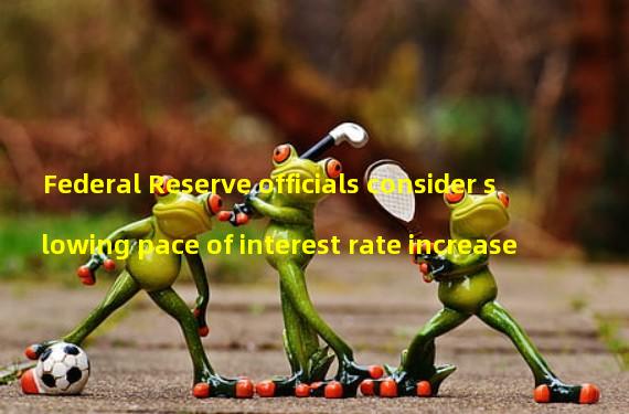 Federal Reserve officials consider slowing pace of interest rate increase