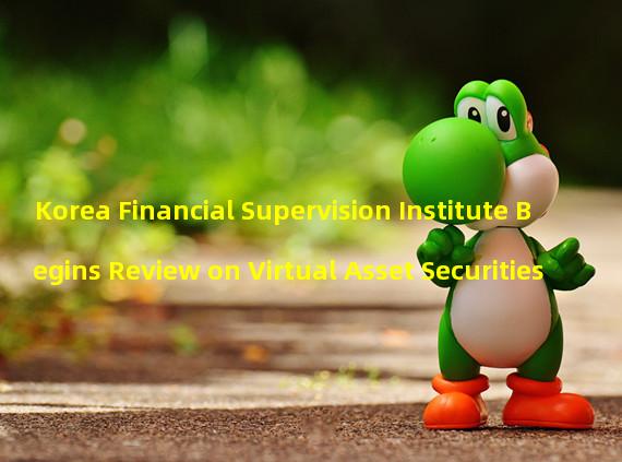 Korea Financial Supervision Institute Begins Review on Virtual Asset Securities