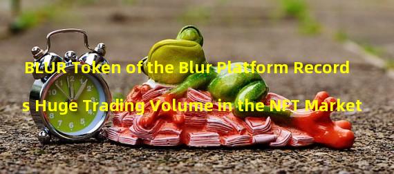 BLUR Token of the Blur Platform Records Huge Trading Volume in the NFT Market