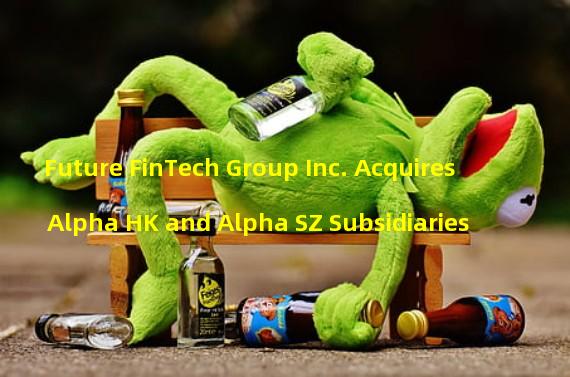 Future FinTech Group Inc. Acquires Alpha HK and Alpha SZ Subsidiaries