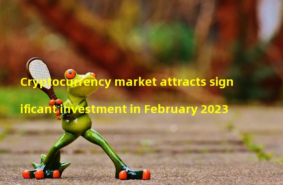 Cryptocurrency market attracts significant investment in February 2023